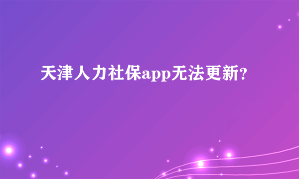 天津人力社保app无法更新？