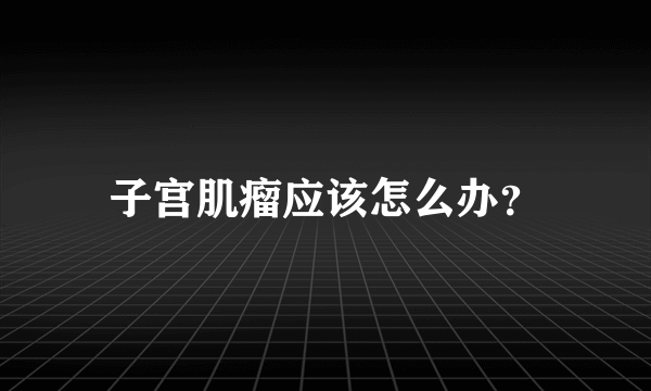 子宫肌瘤应该怎么办？