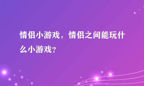 情侣小游戏，情侣之间能玩什么小游戏？