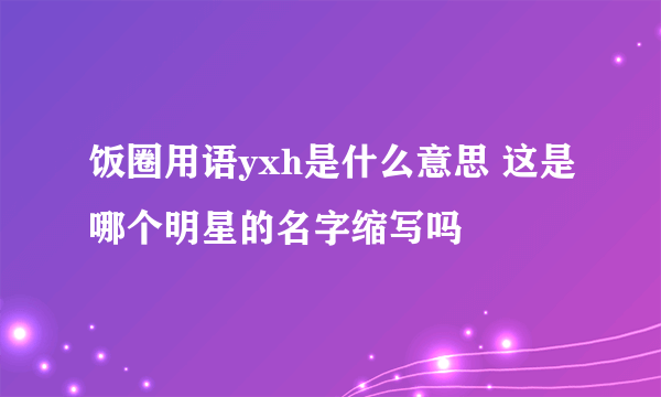 饭圈用语yxh是什么意思 这是哪个明星的名字缩写吗