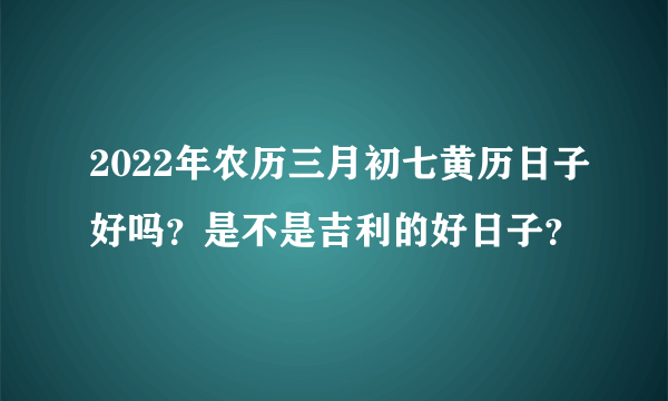 2022年农历三月初七黄历日子好吗？是不是吉利的好日子？