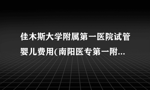 佳木斯大学附属第一医院试管婴儿费用(南阳医专第一附属医院试管费用)