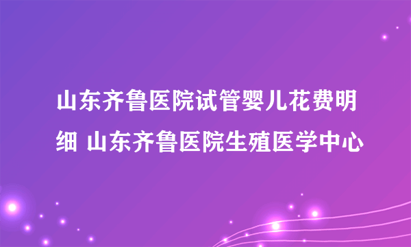 山东齐鲁医院试管婴儿花费明细 山东齐鲁医院生殖医学中心