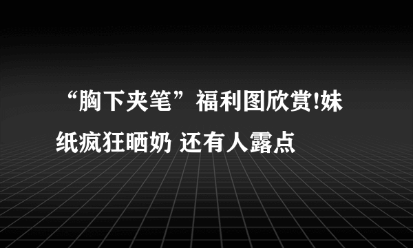 “胸下夹笔”福利图欣赏!妹纸疯狂晒奶 还有人露点