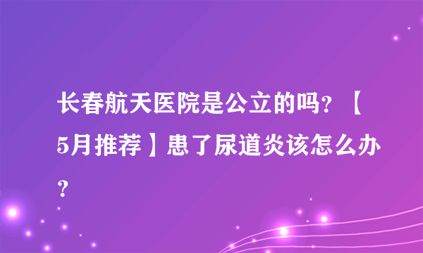 长春航天医院是公立的吗？【5月推荐】患了尿道炎该怎么办？