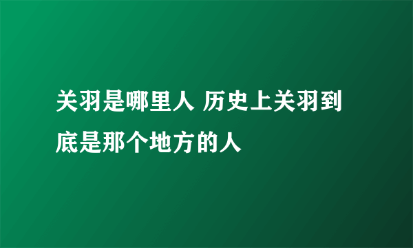 关羽是哪里人 历史上关羽到底是那个地方的人