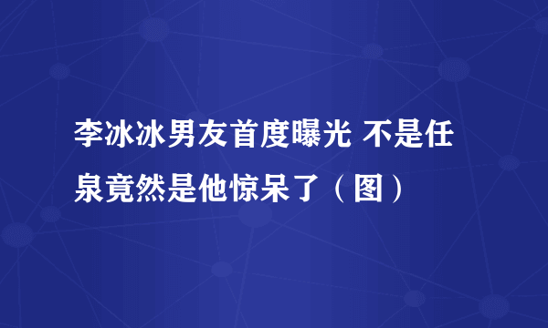 李冰冰男友首度曝光 不是任泉竟然是他惊呆了（图）