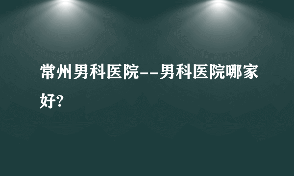 常州男科医院--男科医院哪家好?