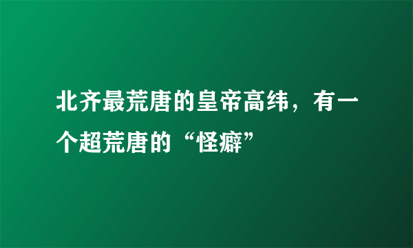 北齐最荒唐的皇帝高纬，有一个超荒唐的“怪癖”