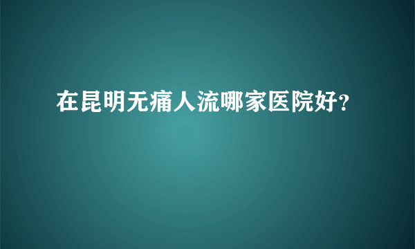 在昆明无痛人流哪家医院好？