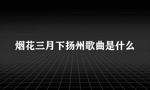 烟花三月下扬州歌曲是什么