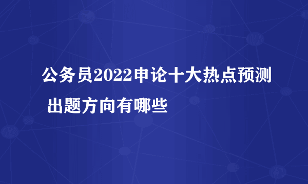 公务员2022申论十大热点预测 出题方向有哪些