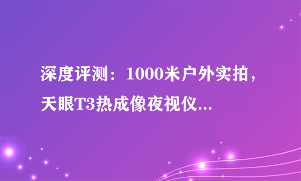 深度评测：1000米户外实拍，天眼T3热成像夜视仪到底多清晰？