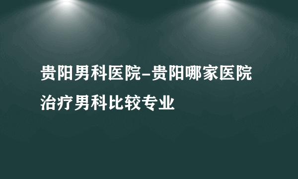 贵阳男科医院-贵阳哪家医院治疗男科比较专业