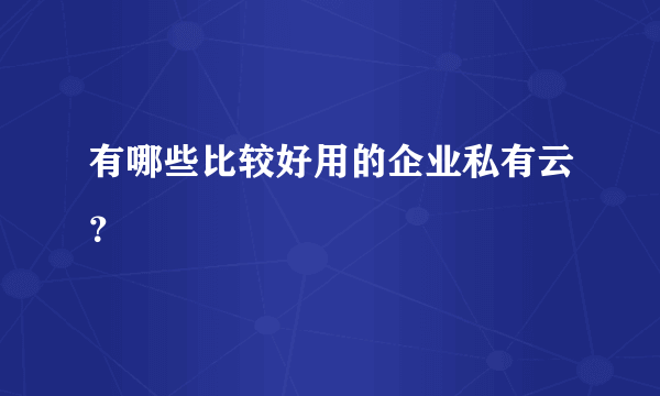 有哪些比较好用的企业私有云？