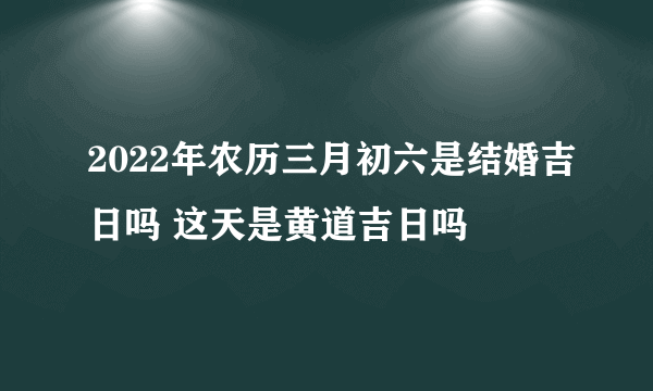 2022年农历三月初六是结婚吉日吗 这天是黄道吉日吗