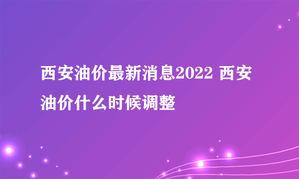 西安油价最新消息2022 西安油价什么时候调整