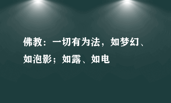 佛教：一切有为法，如梦幻、如泡影；如露、如电