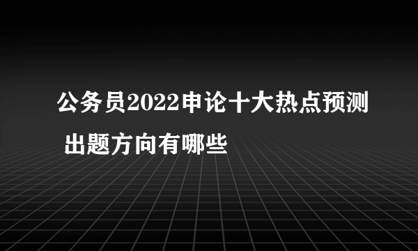 公务员2022申论十大热点预测 出题方向有哪些