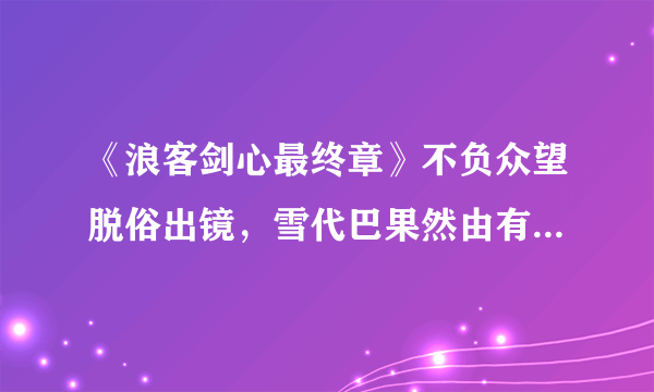 《浪客剑心最终章》不负众望脱俗出镜，雪代巴果然由有村架纯出演