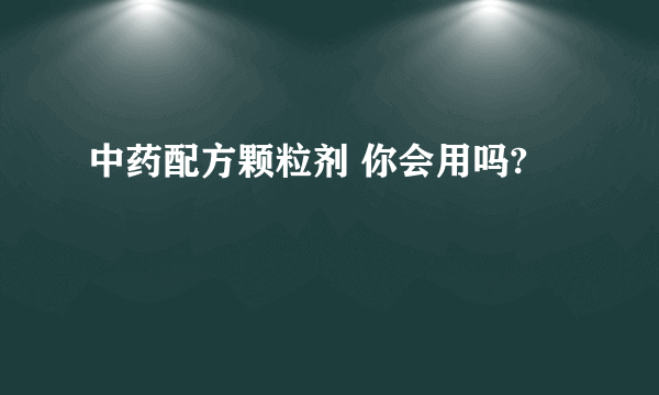 中药配方颗粒剂 你会用吗?