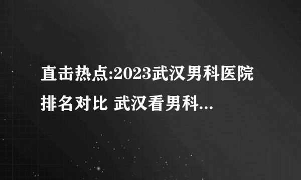 直击热点:2023武汉男科医院排名对比 武汉看男科哪家医院好?