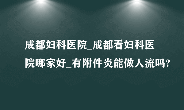 成都妇科医院_成都看妇科医院哪家好_有附件炎能做人流吗?