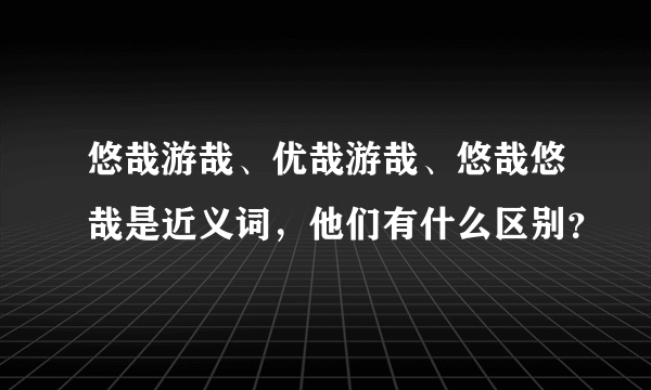 悠哉游哉、优哉游哉、悠哉悠哉是近义词，他们有什么区别？