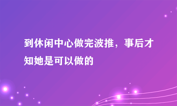 到休闲中心做完波推，事后才知她是可以做的