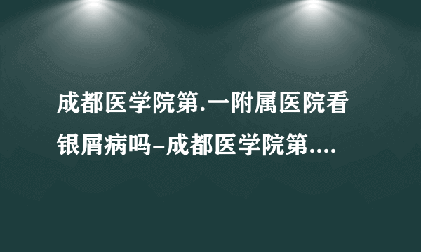 成都医学院第.一附属医院看银屑病吗-成都医学院第.一附属医院看银屑病贵吗