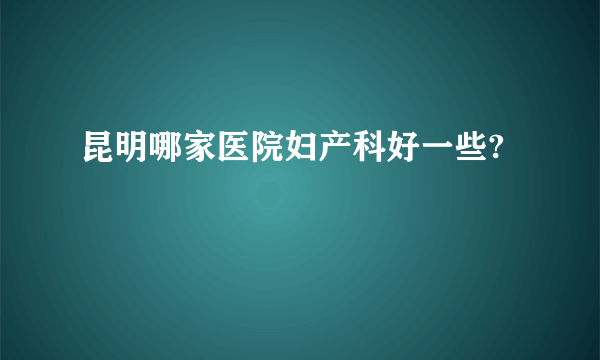 昆明哪家医院妇产科好一些?