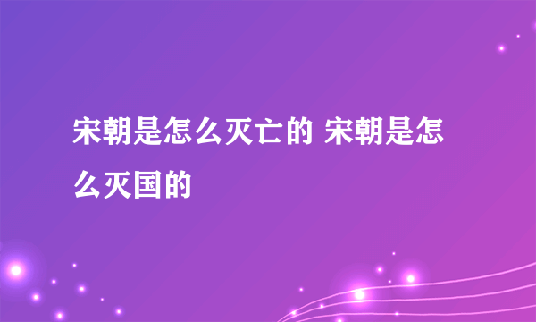 宋朝是怎么灭亡的 宋朝是怎么灭国的