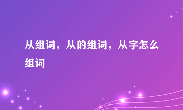 从组词，从的组词，从字怎么组词