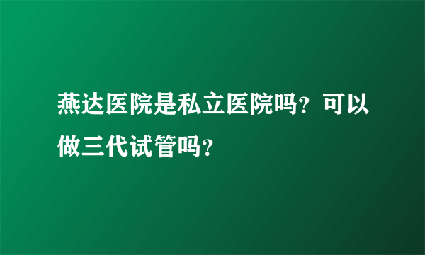 燕达医院是私立医院吗？可以做三代试管吗？