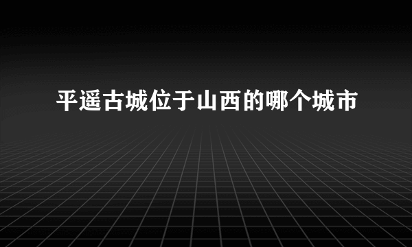 平遥古城位于山西的哪个城市