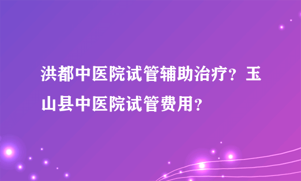 洪都中医院试管辅助治疗？玉山县中医院试管费用？