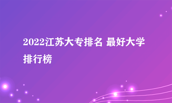 2022江苏大专排名 最好大学排行榜