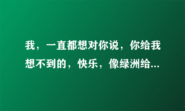 我，一直都想对你说，你给我想不到的，快乐，像绿洲给了沙漠……谁唱的？