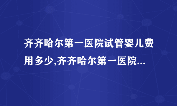 齐齐哈尔第一医院试管婴儿费用多少,齐齐哈尔第一医院试管婴儿成功率有多高(齐齐哈尔第一医院皮肤科)