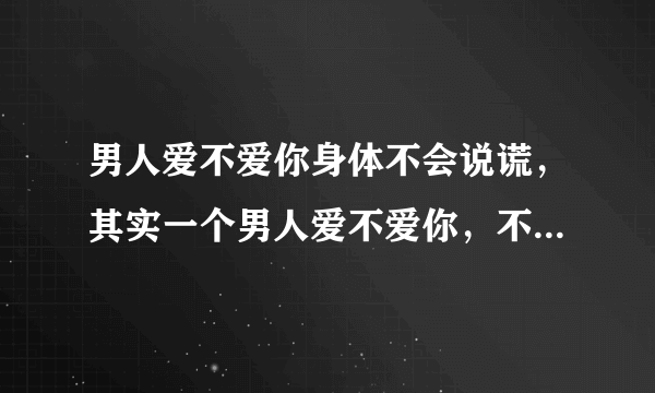 男人爱不爱你身体不会说谎，其实一个男人爱不爱你，不是听他怎么说，而是看