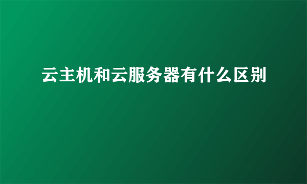 云主机和云服务器有什么区别