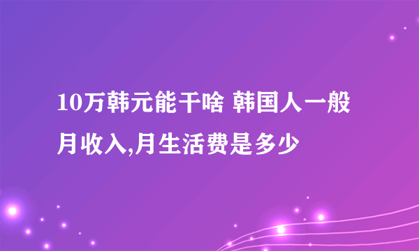 10万韩元能干啥 韩国人一般月收入,月生活费是多少