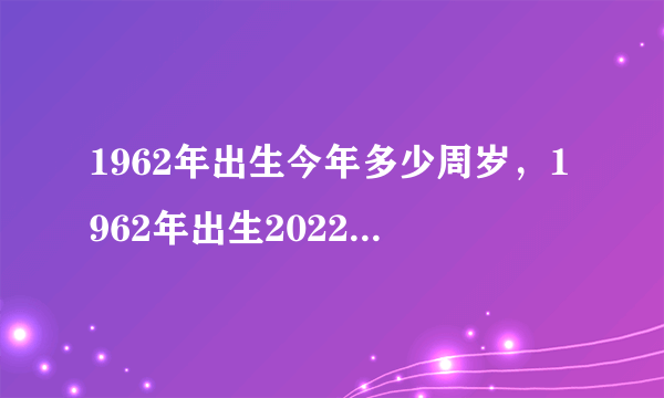 1962年出生今年多少周岁，1962年出生2022 年几岁