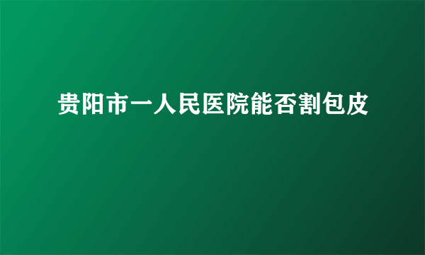 贵阳市一人民医院能否割包皮