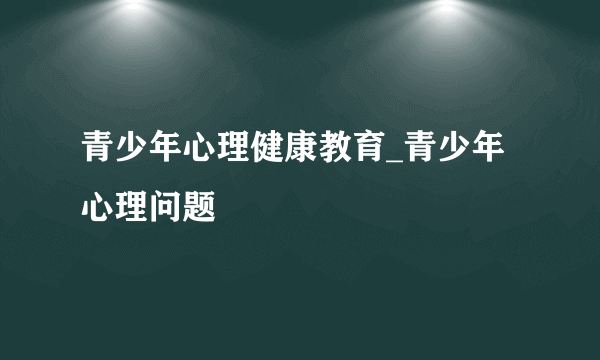 青少年心理健康教育_青少年心理问题