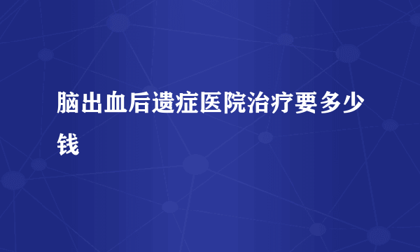 脑出血后遗症医院治疗要多少钱