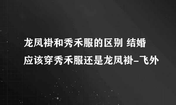 龙凤褂和秀禾服的区别 结婚应该穿秀禾服还是龙凤褂-飞外