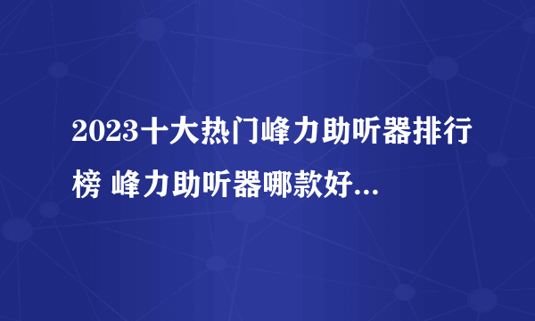 2023十大热门峰力助听器排行榜 峰力助听器哪款好【TOP榜】