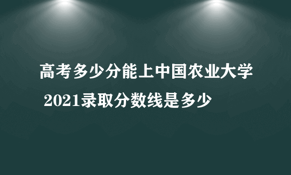 高考多少分能上中国农业大学 2021录取分数线是多少