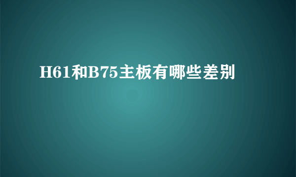 H61和B75主板有哪些差别